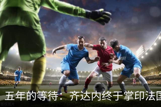 五年的等待：齐达内终于掌印法国队，开启“蓝军新时代”